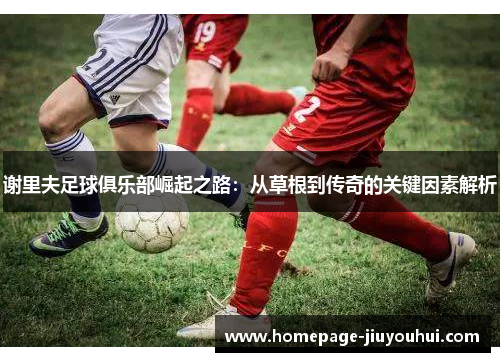 谢里夫足球俱乐部崛起之路：从草根到传奇的关键因素解析