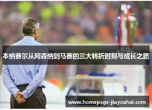 本纳赛尔从阿森纳到马赛的三大转折时刻与成长之路