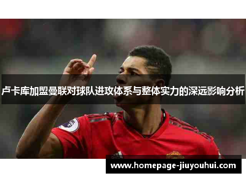 卢卡库加盟曼联对球队进攻体系与整体实力的深远影响分析