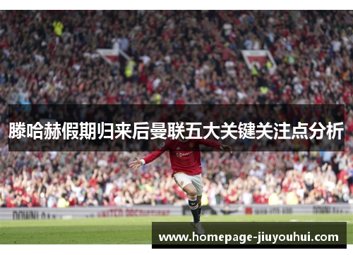 滕哈赫假期归来后曼联五大关键关注点分析