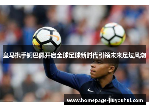 皇马携手姆巴佩开启全球足球新时代引领未来足坛风潮