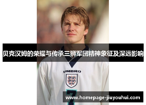 贝克汉姆的荣耀与传承三狮军团精神象征及深远影响