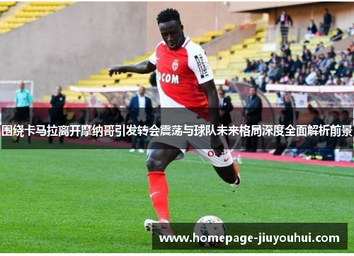 围绕卡马拉离开摩纳哥引发转会震荡与球队未来格局深度全面解析前景