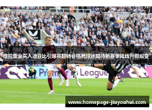 维拉重金买入迪亚比引爆英超转会格局球迷期待新赛季锋线升级蜕变