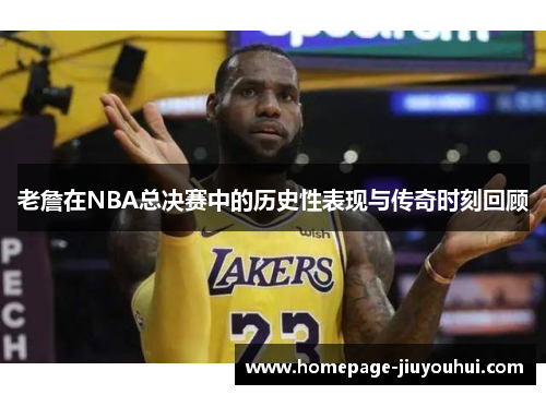 老詹在NBA总决赛中的历史性表现与传奇时刻回顾