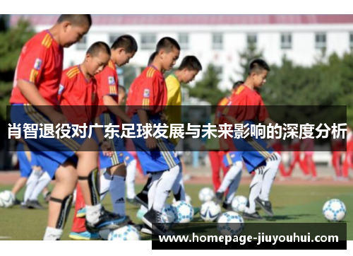 肖智退役对广东足球发展与未来影响的深度分析